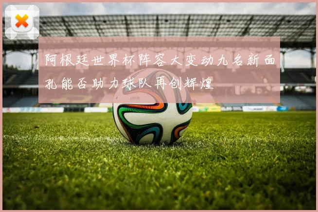 阿根廷世界杯阵容大变动九名新面孔能否助力球队再创辉煌