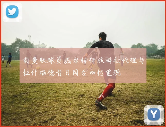 前曼联球员威尔转行旅游社代理与拉什福德昔日同台回忆重现