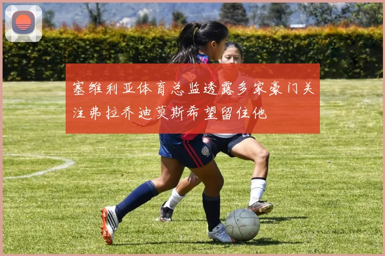 塞维利亚体育总监透露多家豪门关注弗拉乔迪莫斯希望留住他