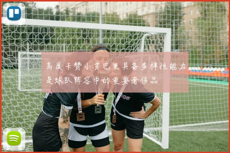 乌度卡赞小贾巴里具备多样性能力是球队阵容中的重要奢侈品