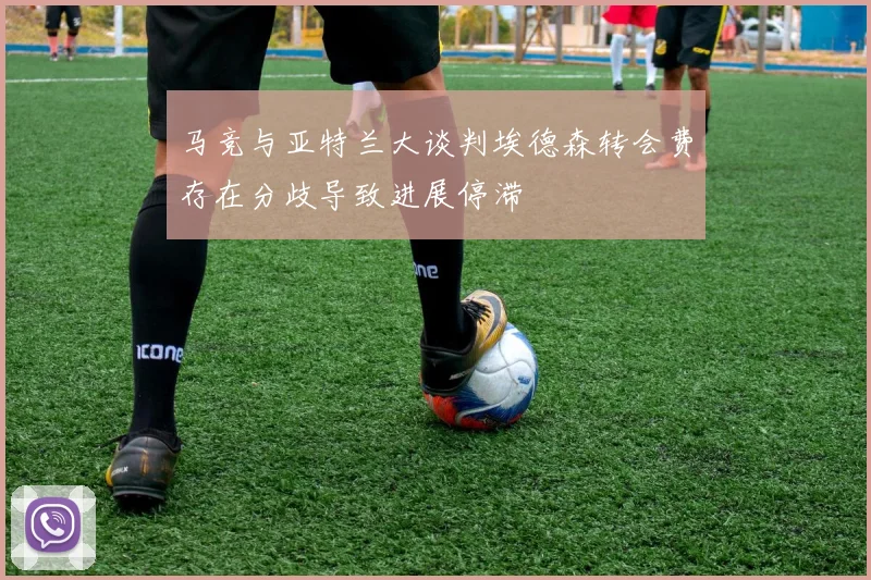 马竞与亚特兰大谈判埃德森转会费存在分歧导致进展停滞