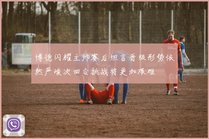 博德闪耀主帅赛后坦言晋级形势依然严峻次回合挑战将更加艰难