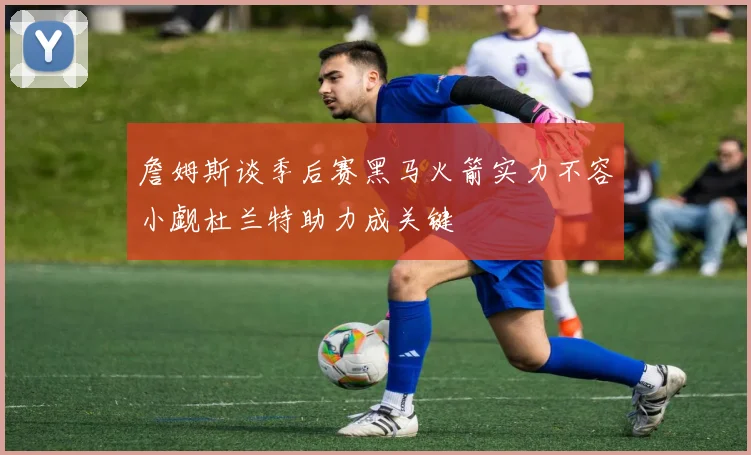 詹姆斯谈季后赛黑马火箭实力不容小觑杜兰特助力成关键