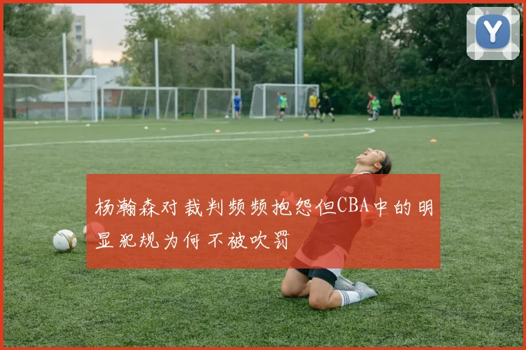 杨瀚森对裁判频频抱怨但CBA中的明显犯规为何不被吹罚