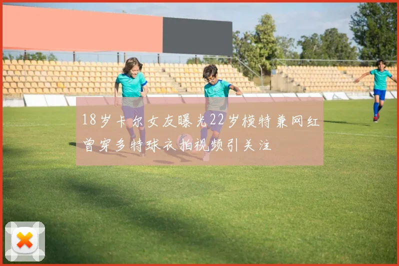 18岁卡尔女友曝光22岁模特兼网红曾穿多特球衣拍视频引关注