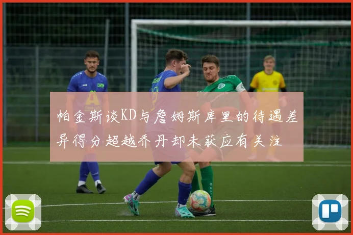 帕金斯谈KD与詹姆斯库里的待遇差异得分超越乔丹却未获应有关注