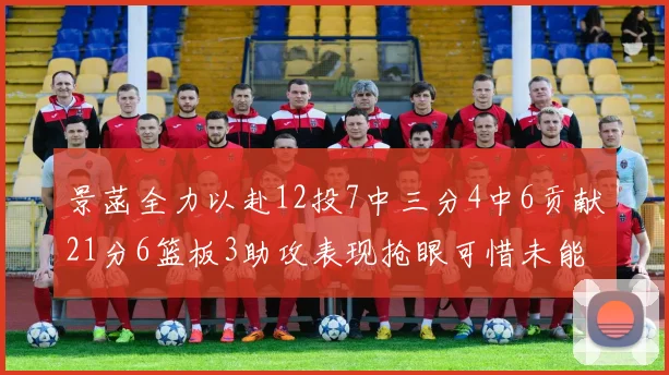 景菡全力以赴12投7中三分4中6贡献21分6篮板3助攻表现抢眼可惜未能赢得比赛