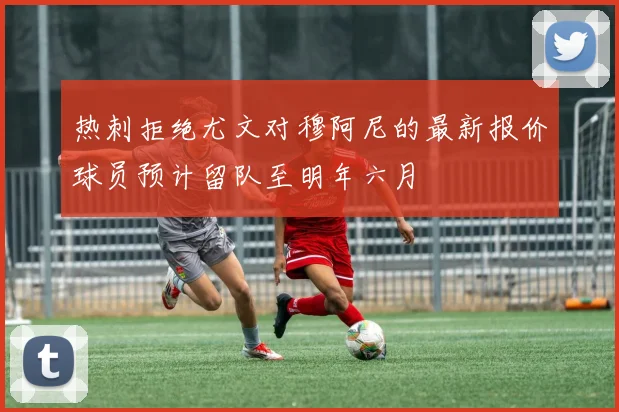 热刺拒绝尤文对穆阿尼的最新报价球员预计留队至明年六月