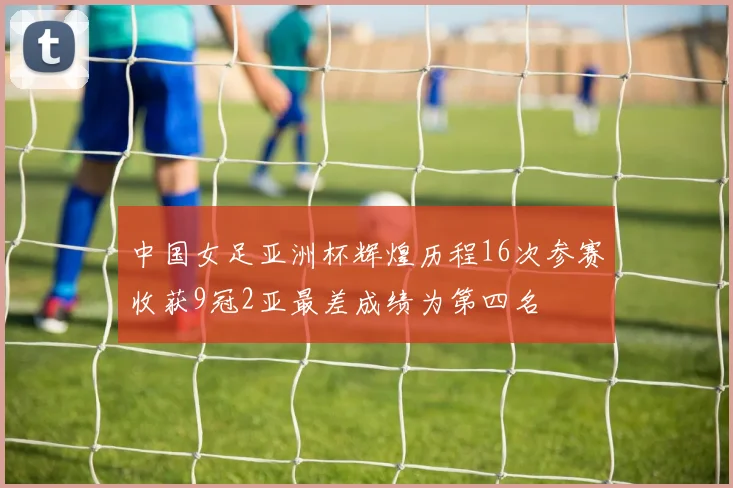 中国女足亚洲杯辉煌历程16次参赛收获9冠2亚最差成绩为第四名