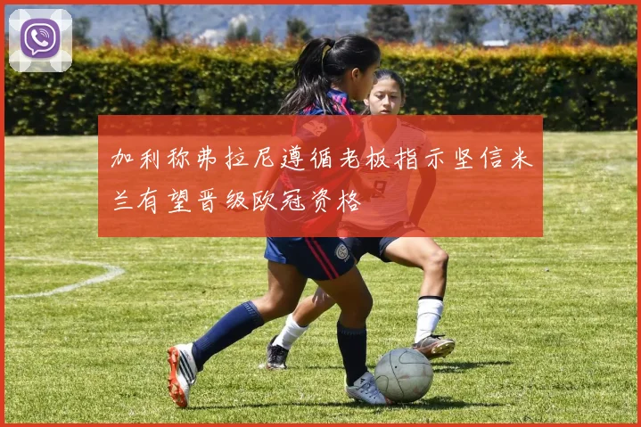 加利称弗拉尼遵循老板指示坚信米兰有望晋级欧冠资格