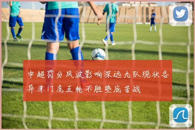 中超罚分风波影响深远九队现状各异津门虎五轮不胜垫底苦战
