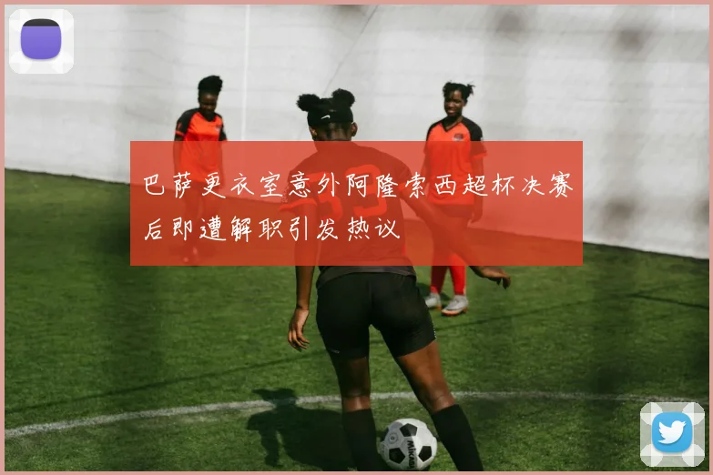 巴萨更衣室意外阿隆索西超杯决赛后即遭解职引发热议
