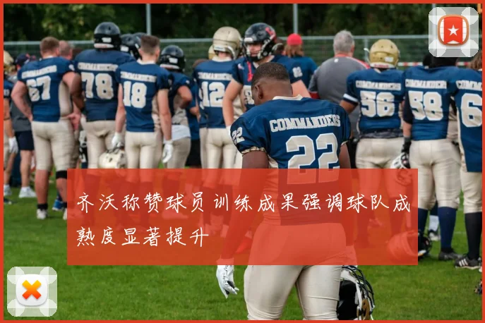 齐沃称赞球员训练成果强调球队成熟度显著提升