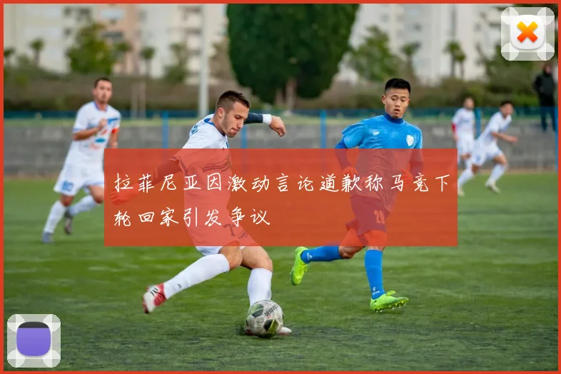 拉菲尼亚因激动言论道歉称马竞下轮回家引发争议