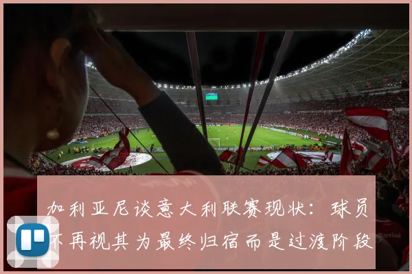 加利亚尼谈意大利联赛现状：球员不再视其为最终归宿而是过渡阶段