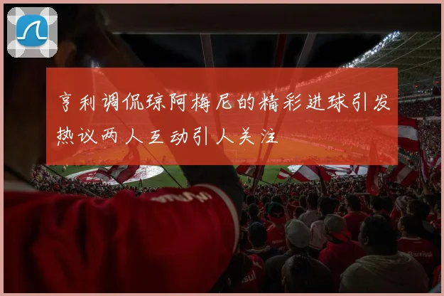 亨利调侃琼阿梅尼的精彩进球引发热议两人互动引人关注