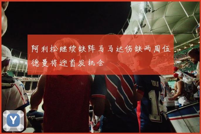 阿利松继续缺阵马马达伤缺两周伍德曼将迎首发机会