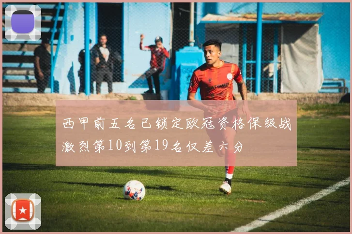 西甲前五名已锁定欧冠资格保级战激烈第10到第19名仅差六分
