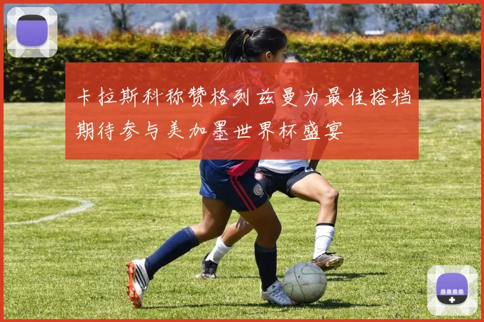 卡拉斯科称赞格列兹曼为最佳搭档期待参与美加墨世界杯盛宴