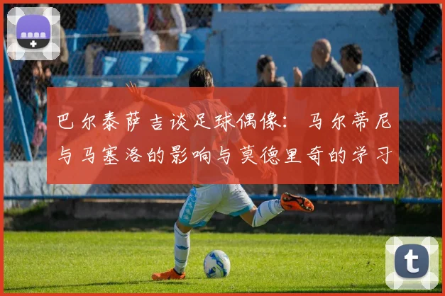 巴尔泰萨吉谈足球偶像：马尔蒂尼与马塞洛的影响与莫德里奇的学习价值