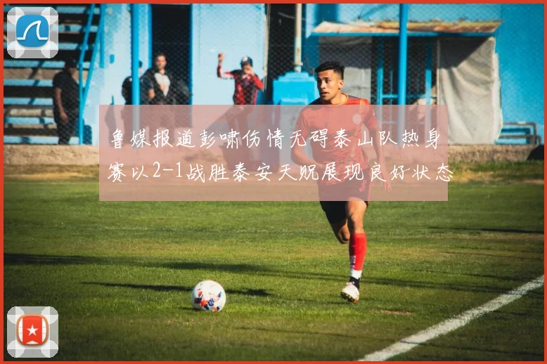鲁媒报道彭啸伤情无碍泰山队热身赛以2-1战胜泰安天贶展现良好状态