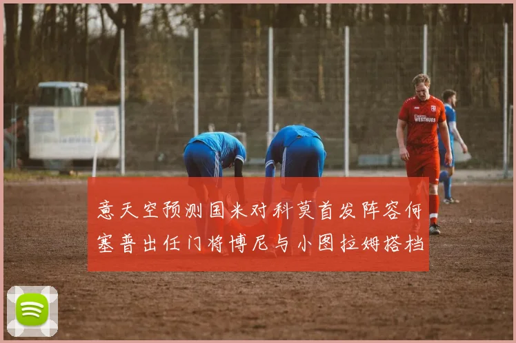 意天空预测国米对科莫首发阵容何塞普出任门将博尼与小图拉姆搭档前锋