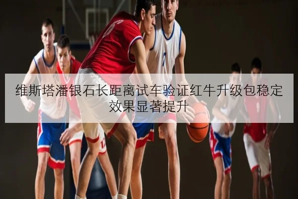 维斯塔潘银石长距离试车验证红牛升级包稳定效果显著提升